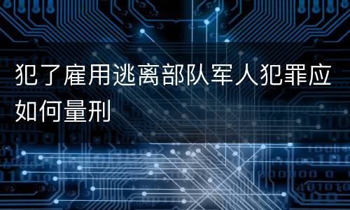 犯了雇用逃离部队军人犯罪应如何量刑