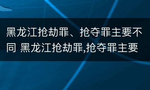 黑龙江抢劫罪、抢夺罪主要不同 黑龙江抢劫罪,抢夺罪主要不同案例