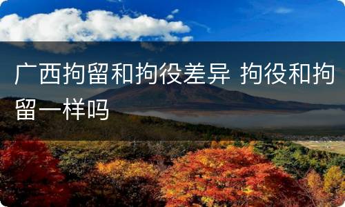 广西拘留和拘役差异 拘役和拘留一样吗