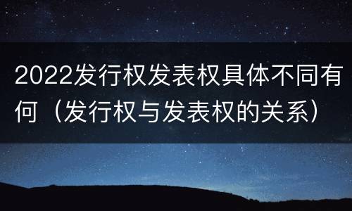2022发行权发表权具体不同有何（发行权与发表权的关系）