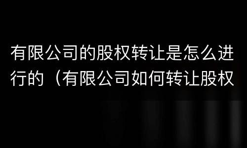 有限公司的股权转让是怎么进行的（有限公司如何转让股权）