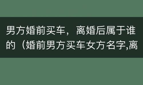 男方婚前买车，离婚后属于谁的（婚前男方买车女方名字,离婚属于谁的）