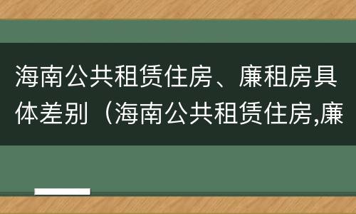 海南公共租赁住房、廉租房具体差别（海南公共租赁住房,廉租房具体差别是什么）