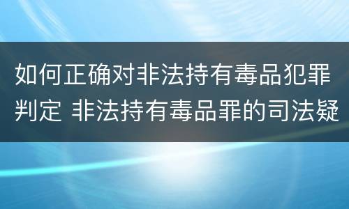 如何正确对非法持有毒品犯罪判定 非法持有毒品罪的司法疑难问题探析