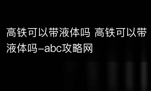 高铁可以带液体吗 高铁可以带液体吗-abc攻略网