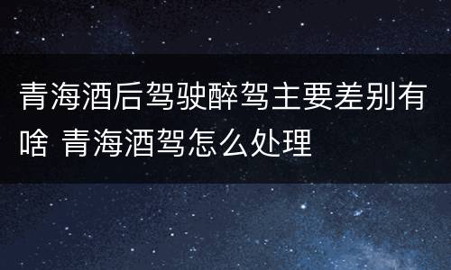 青海酒后驾驶醉驾主要差别有啥 青海酒驾怎么处理