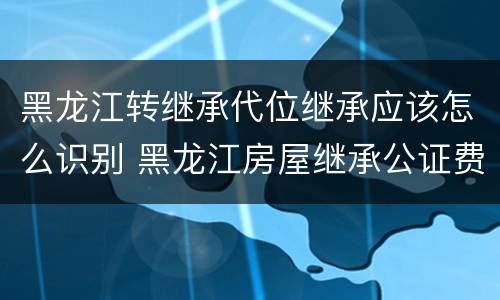黑龙江转继承代位继承应该怎么识别 黑龙江房屋继承公证费收取标准