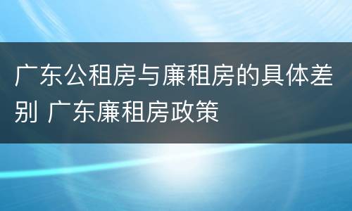 广东公租房与廉租房的具体差别 广东廉租房政策