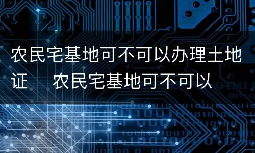 农民宅基地可不可以办理土地证	 农民宅基地可不可以办理土地证呢