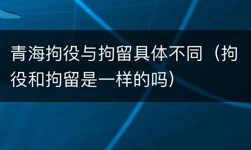 青海拘役与拘留具体不同（拘役和拘留是一样的吗）