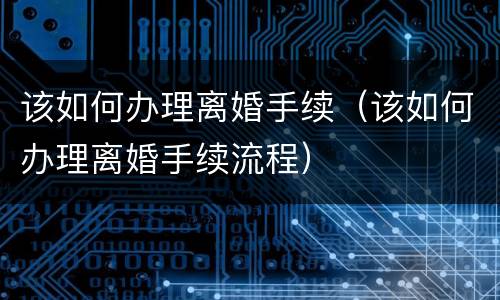该如何办理离婚手续（该如何办理离婚手续流程）