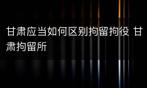 甘肃应当如何区别拘留拘役 甘肃拘留所