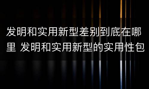 发明和实用新型差别到底在哪里 发明和实用新型的实用性包括
