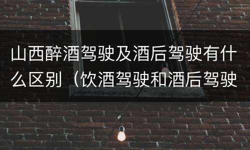 山西醉酒驾驶及酒后驾驶有什么区别（饮酒驾驶和酒后驾驶的区别）