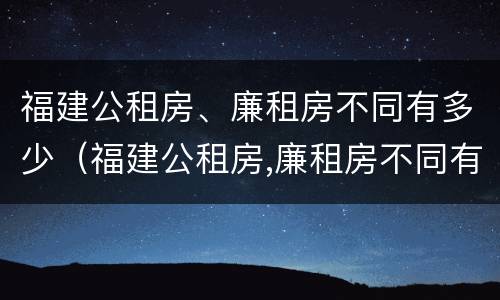 福建公租房、廉租房不同有多少（福建公租房,廉租房不同有多少套）