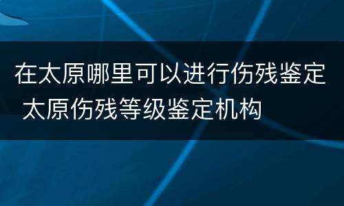 在太原哪里可以进行伤残鉴定 太原伤残等级鉴定机构