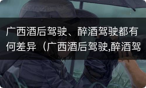 广西酒后驾驶、醉酒驾驶都有何差异（广西酒后驾驶,醉酒驾驶都有何差异处罚）