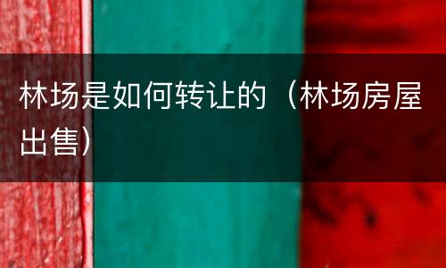 林场是如何转让的（林场房屋出售）