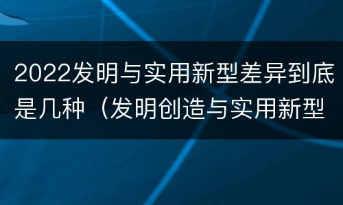 2022发明与实用新型差异到底是几种（发明创造与实用新型的区别）