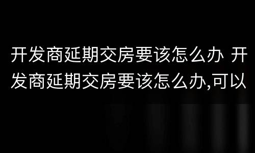 开发商延期交房要该怎么办 开发商延期交房要该怎么办,可以去哪个部门投诉