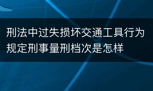 刑法中过失损坏交通工具行为规定刑事量刑档次是怎样