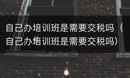 自己办培训班是需要交税吗（自己办培训班是需要交税吗）