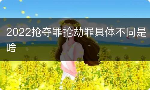 2022抢夺罪抢劫罪具体不同是啥