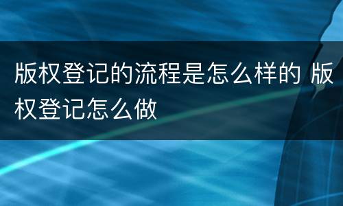 版权登记的流程是怎么样的 版权登记怎么做