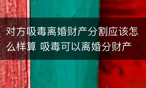 对方吸毒离婚财产分割应该怎么样算 吸毒可以离婚分财产