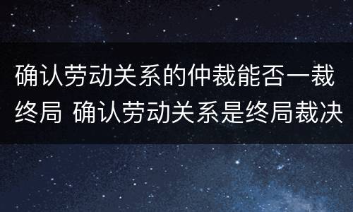 确认劳动关系的仲裁能否一裁终局 确认劳动关系是终局裁决吗
