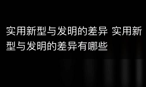 实用新型与发明的差异 实用新型与发明的差异有哪些
