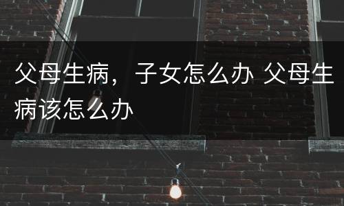 父母生病，子女怎么办 父母生病该怎么办