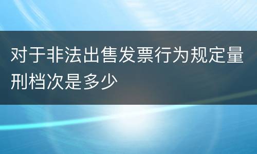 对于非法出售发票行为规定量刑档次是多少