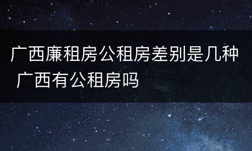 广西廉租房公租房差别是几种 广西有公租房吗