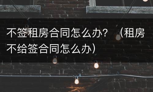 不签租房合同怎么办？（租房不给签合同怎么办）