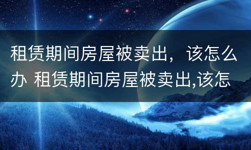 租赁期间房屋被卖出，该怎么办 租赁期间房屋被卖出,该怎么办呢