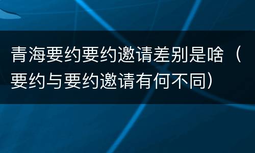 青海要约要约邀请差别是啥（要约与要约邀请有何不同）