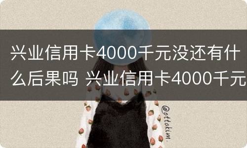 兴业信用卡4000千元没还有什么后果吗 兴业信用卡4000千元没还有什么后果吗安全吗