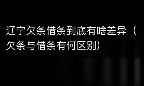 辽宁欠条借条到底有啥差异（欠条与借条有何区别）
