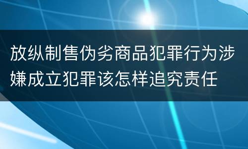 放纵制售伪劣商品犯罪行为涉嫌成立犯罪该怎样追究责任