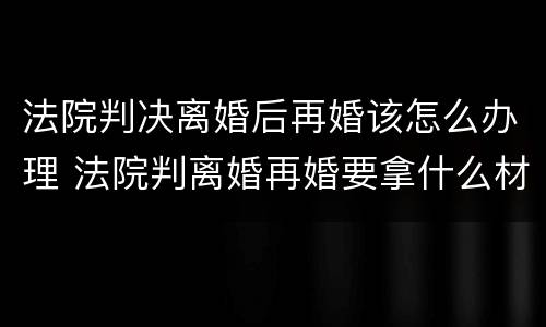 法院判决离婚后再婚该怎么办理 法院判离婚再婚要拿什么材料