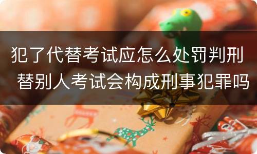 犯了代替考试应怎么处罚判刑 替别人考试会构成刑事犯罪吗