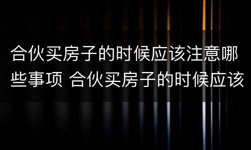 合伙买房子的时候应该注意哪些事项 合伙买房子的时候应该注意哪些事项和细节