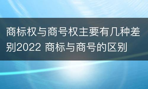 商标权与商号权主要有几种差别2022 商标与商号的区别