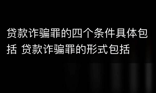 贷款诈骗罪的四个条件具体包括 贷款诈骗罪的形式包括