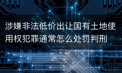涉嫌非法低价出让国有土地使用权犯罪通常怎么处罚判刑
