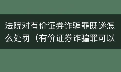 法院对有价证券诈骗罪既遂怎么处罚（有价证券诈骗罪可以由单位构成吗）