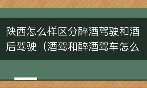 陕西怎么样区分醉酒驾驶和酒后驾驶（酒驾和醉酒驾车怎么区分）