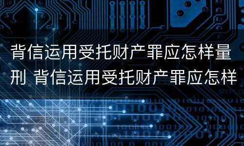 背信运用受托财产罪应怎样量刑 背信运用受托财产罪应怎样量刑