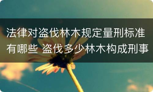 法律对盗伐林木规定量刑标准有哪些 盗伐多少林木构成刑事犯罪